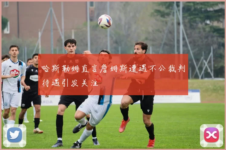 哈斯勒姆直言詹姆斯遭遇不公裁判待遇引发关注