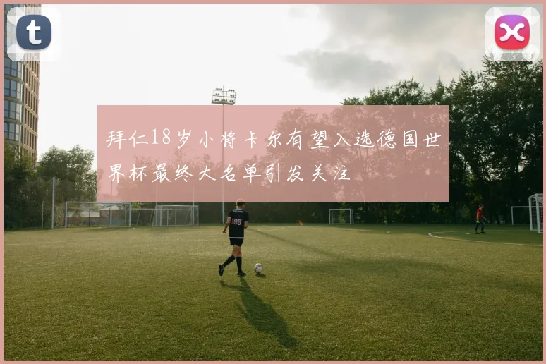 拜仁18岁小将卡尔有望入选德国世界杯最终大名单引发关注