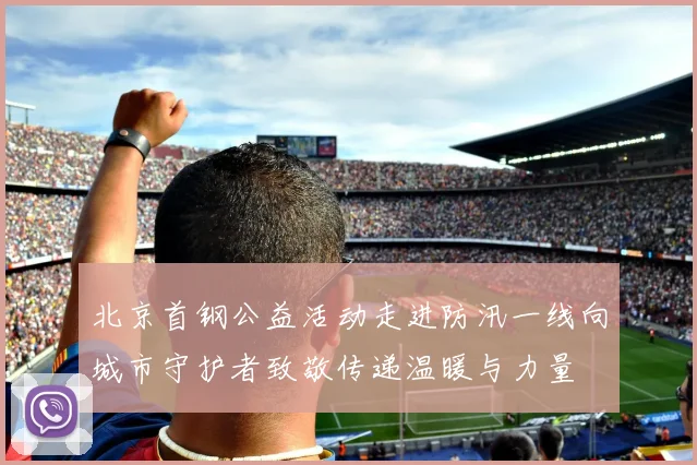 北京首钢公益活动走进防汛一线向城市守护者致敬传递温暖与力量