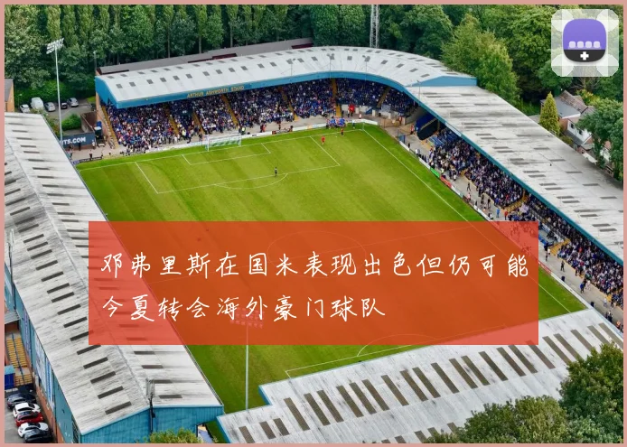 邓弗里斯在国米表现出色但仍可能今夏转会海外豪门球队