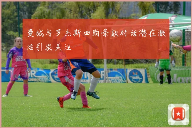 曼城与罗杰斯回购条款对话潜在激活引发关注