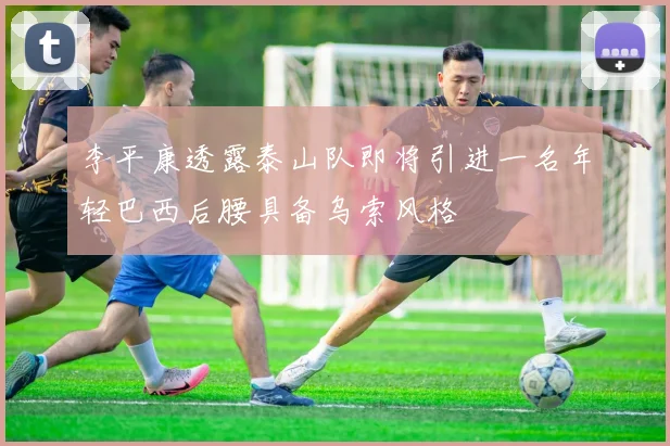 李平康透露泰山队即将引进一名年轻巴西后腰具备乌索风格