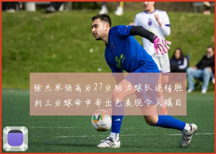 徐杰单场高分27分助力球队逆转胜利三分球命中率出色表现令人瞩目