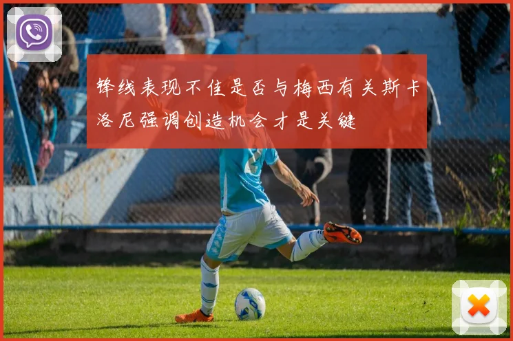 锋线表现不佳是否与梅西有关斯卡洛尼强调创造机会才是关键