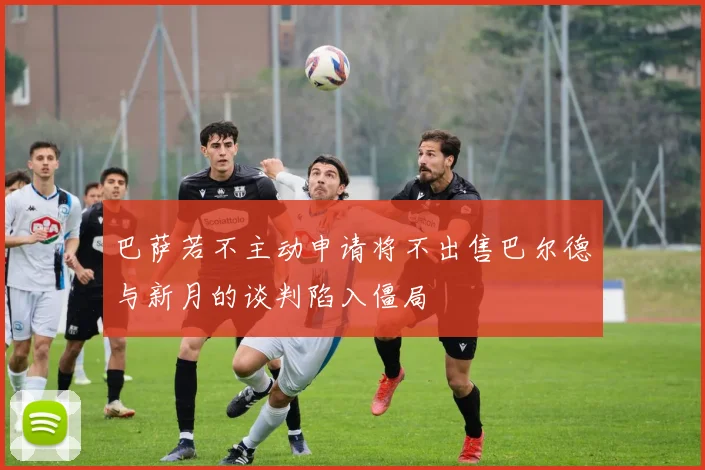 巴萨若不主动申请将不出售巴尔德与新月的谈判陷入僵局