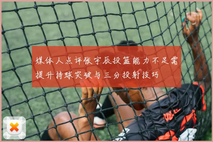 媒体人点评张宇辰投篮能力不足需提升持球突破与三分投射技巧