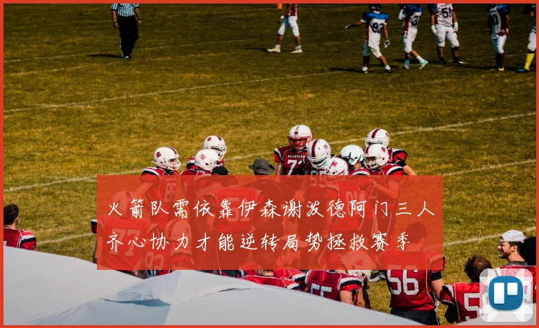 火箭队需依靠伊森谢泼德阿门三人齐心协力才能逆转局势拯救赛季