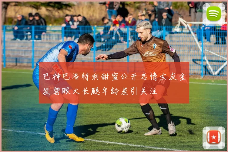 巴神巴洛特利甜蜜公开恋情女友金发碧眼大长腿年龄差引关注