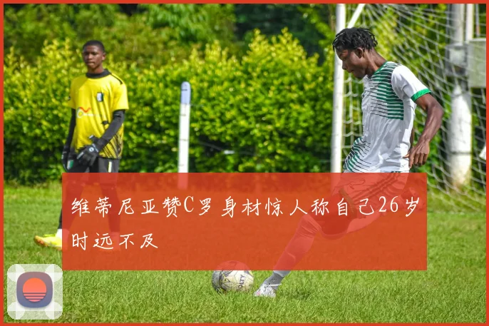 维蒂尼亚赞C罗身材惊人称自己26岁时远不及