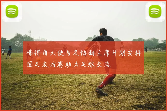 佛得角大使与足协副主席计划安排国足友谊赛助力足球交流