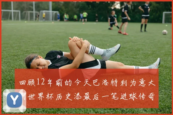 回顾12年前的今天巴洛特利为意大利世界杯历史添最后一笔进球传奇