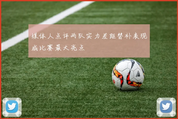 媒体人点评两队实力差距替补表现成比赛最大亮点