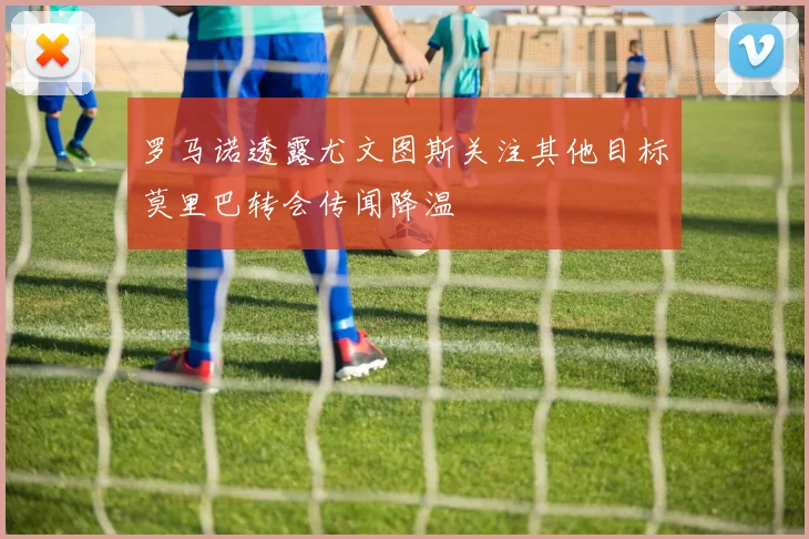罗马诺透露尤文图斯关注其他目标莫里巴转会传闻降温