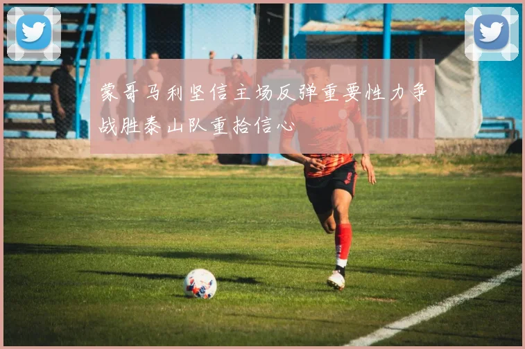 蒙哥马利坚信主场反弹重要性力争战胜泰山队重拾信心