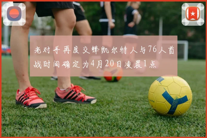 老对手再度交锋凯尔特人与76人首战时间确定为4月20日凌晨1点