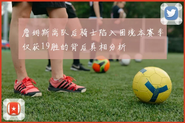 詹姆斯离队后骑士陷入困境本赛季仅获19胜的背后真相分析