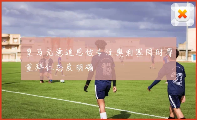 皇马无意追恩佐专注奥利塞同时尊重拜仁态度明确