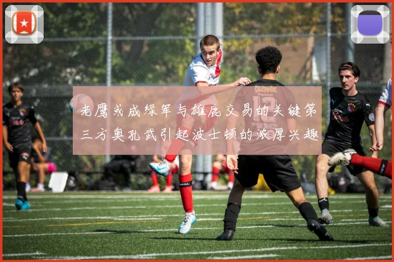 老鹰或成绿军与雄鹿交易的关键第三方奥孔武引起波士顿的浓厚兴趣