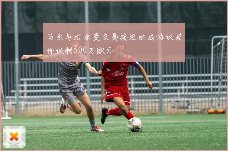 马竞与尤尔曼交易接近达成协议差价仅剩500万欧元