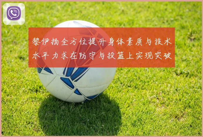 黎伊扬全方位提升身体素质与技术水平力求在防守与投篮上实现突破