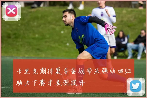 卡里克期待夏季备战带来强劲回归助力下赛季表现提升