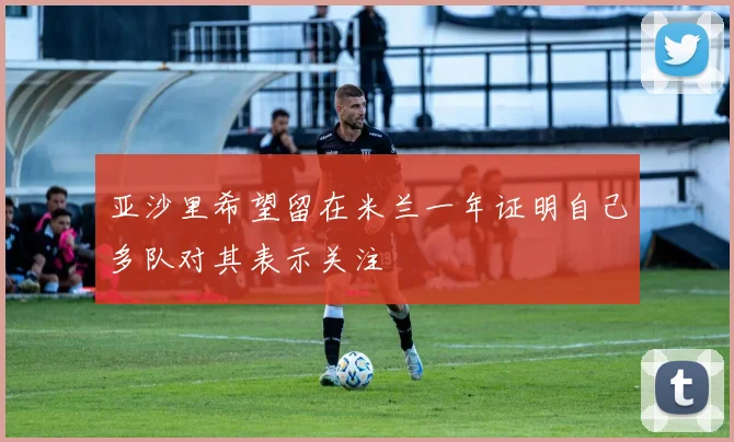 亚沙里希望留在米兰一年证明自己多队对其表示关注