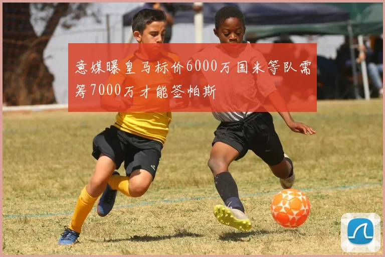 意媒曝皇马标价6000万国米等队需筹7000万才能签帕斯
