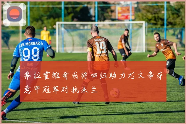 弗拉霍维奇或将回归助力尤文争夺意甲冠军对抗米兰