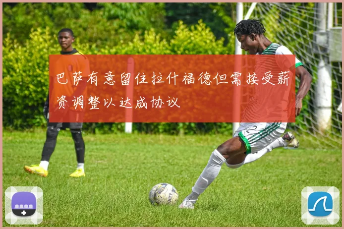 巴萨有意留住拉什福德但需接受薪资调整以达成协议