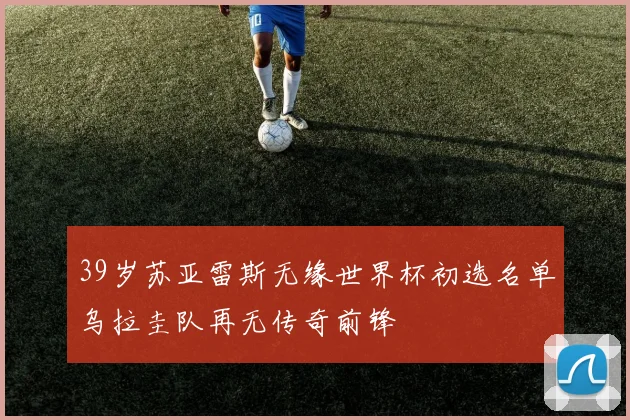 39岁苏亚雷斯无缘世界杯初选名单乌拉圭队再无传奇前锋