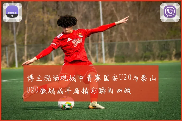 博主现场观战中青赛国安U20与泰山U20激战成平局精彩瞬间回顾