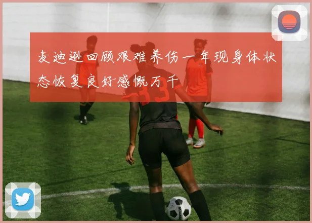 麦迪逊回顾艰难养伤一年现身体状态恢复良好感慨万千