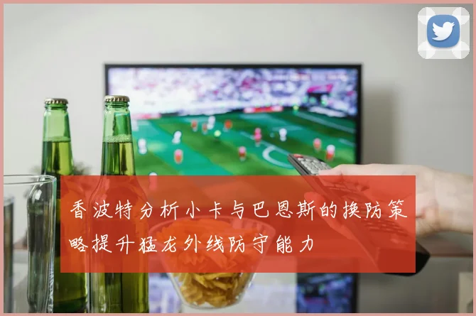 香波特分析小卡与巴恩斯的换防策略提升猛龙外线防守能力